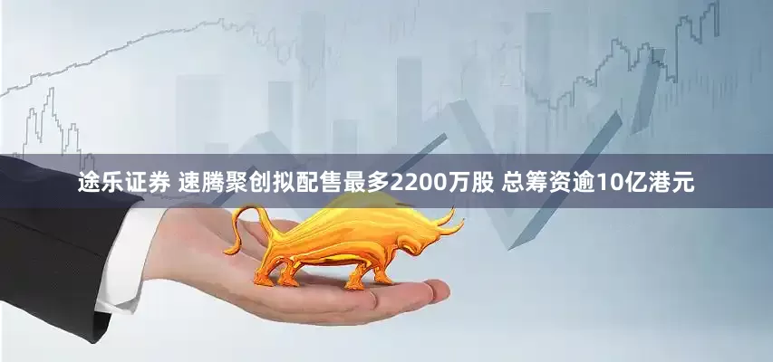 途乐证券 速腾聚创拟配售最多2200万股 总筹资逾10亿港元
