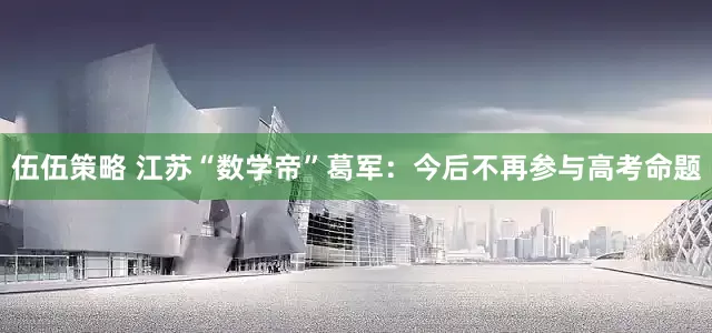 伍伍策略 江苏“数学帝”葛军：今后不再参与高考命题
