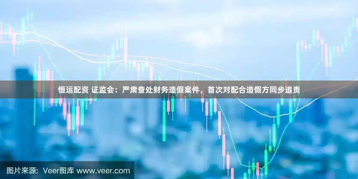 恒运配资 证监会：严肃查处财务造假案件，首次对配合造假方同步追责