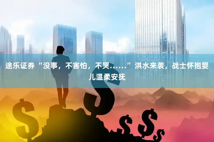 途乐证券 “没事，不害怕，不哭……” 洪水来袭，战士怀抱婴儿温柔安抚