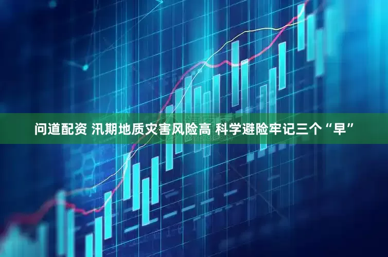 问道配资 汛期地质灾害风险高 科学避险牢记三个“早”