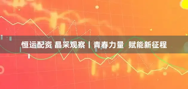 恒运配资 晶采观察丨青春力量  赋能新征程