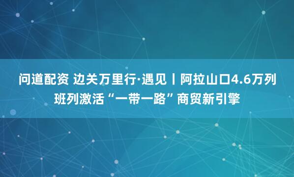 问道配资 边关万里行·遇见丨阿拉山口4.6万列班列激活“一带一路”商贸新引擎