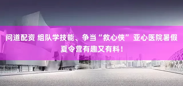 问道配资 组队学技能、争当“救心侠” 亚心医院暑假夏令营有趣又有料！