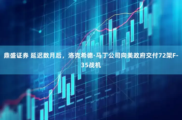 鼎盛证券 延迟数月后，洛克希德·马丁公司向美政府交付72架F-35战机