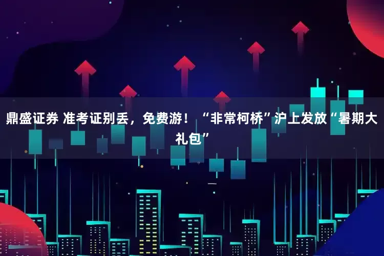鼎盛证券 准考证别丢，免费游！ “非常柯桥”沪上发放“暑期大礼包”