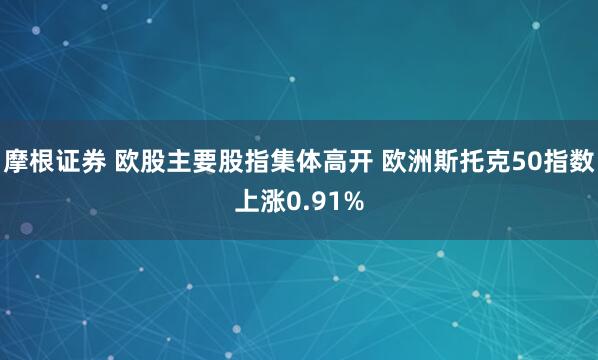 摩根证券 欧股主要股指集体高开 欧洲斯托克50指数上涨0.91%