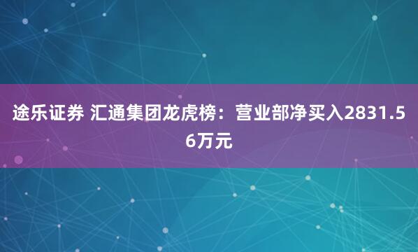 途乐证券 汇通集团龙虎榜：营业部净买入2831.56万元