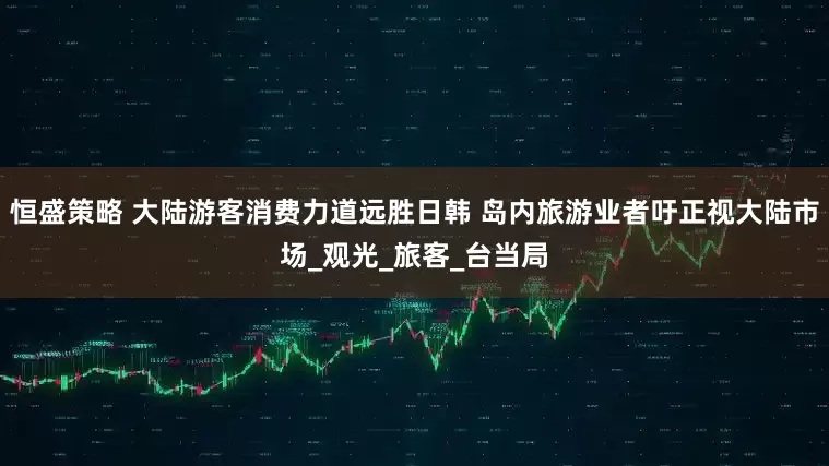 恒盛策略 大陆游客消费力道远胜日韩 岛内旅游业者吁正视大陆市场_观光_旅客_台当局