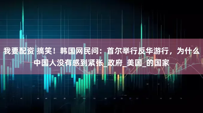 我要配资 搞笑！韩国网民问：首尔举行反华游行，为什么中国人没有感到紧张_政府_美国_的国家