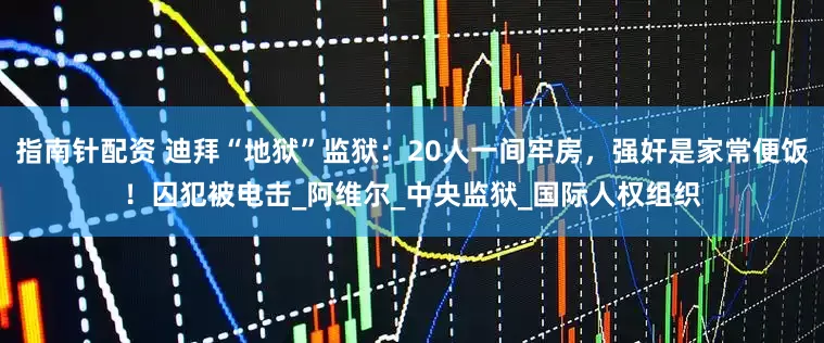 指南针配资 迪拜“地狱”监狱：20人一间牢房，强奸是家常便饭！囚犯被电击_阿维尔_中央监狱_国际人权组织