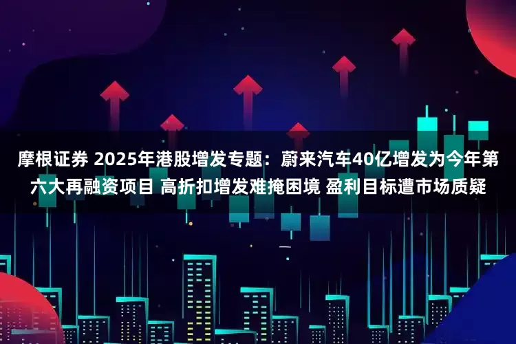 摩根证券 2025年港股增发专题：蔚来汽车40亿增发为今年第六大再融资项目 高折扣增发难掩困境 盈利目标遭市场质疑
