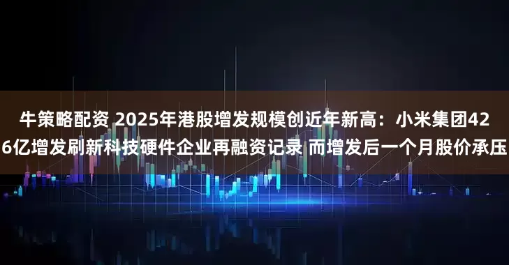 牛策略配资 2025年港股增发规模创近年新高：小米集团426亿增发刷新科技硬件企业再融资记录 而增发后一个月股价承压